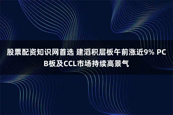 股票配资知识网首选 建滔积层板午前涨近9% PCB板及CCL市场持续高景气