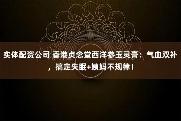 实体配资公司 香港贞念堂西洋参玉灵膏：气血双补，搞定失眠+姨妈不规律！