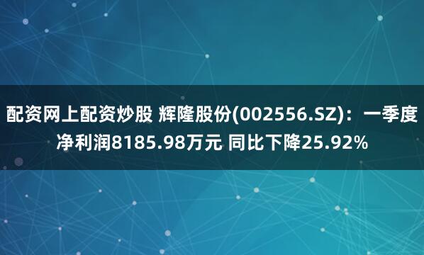 配资网上配资炒股 辉隆股份(002556.SZ)：一季度净利润8185.98万元 同比下降25.92%