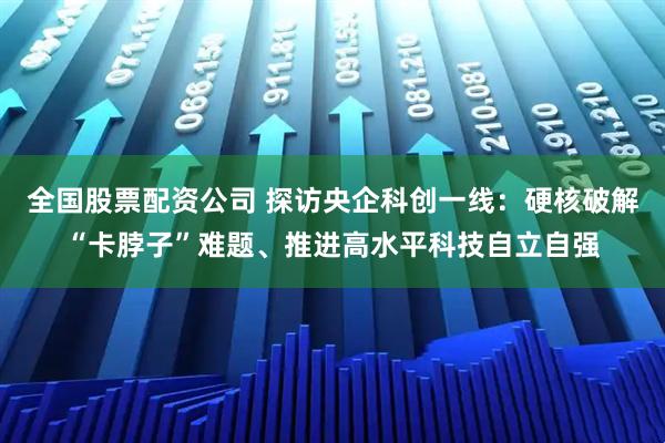 全国股票配资公司 探访央企科创一线：硬核破解“卡脖子”难题、推进高水平科技自立自强