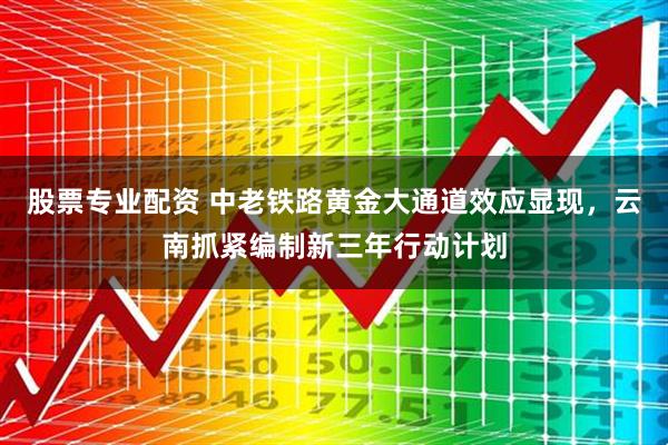 股票专业配资 中老铁路黄金大通道效应显现，云南抓紧编制新三年行动计划