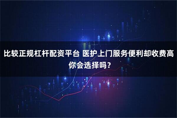 比较正规杠杆配资平台 医护上门服务便利却收费高 你会选择吗？