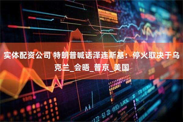 实体配资公司 特朗普喊话泽连斯基：停火取决于乌克兰_会晤_普京_美国