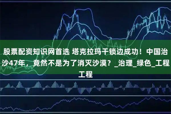 股票配资知识网首选 塔克拉玛干锁边成功！中国治沙47年，竟然不是为了消灭沙漠？_治理_绿色_工程