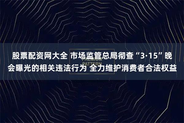 股票配资网大全 市场监管总局彻查“3·15”晚会曝光的相关违法行为 全力维护消费者合法权益