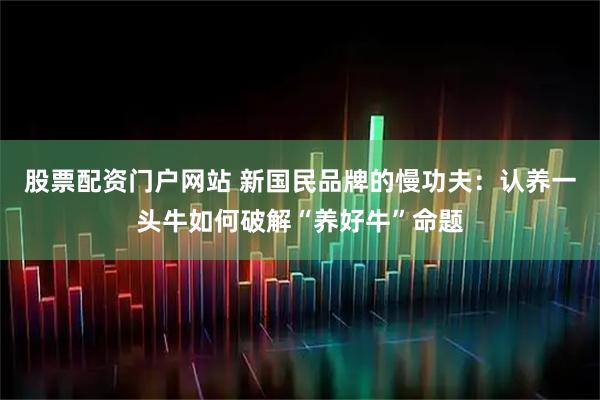 股票配资门户网站 新国民品牌的慢功夫：认养一头牛如何破解“养好牛”命题