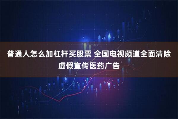 普通人怎么加杠杆买股票 全国电视频道全面清除虚假宣传医药广告