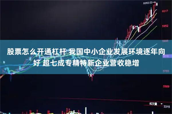 股票怎么开通杠杆 我国中小企业发展环境逐年向好 超七成专精特新企业营收稳增