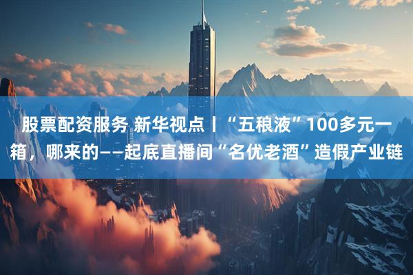 股票配资服务 新华视点丨“五稂液”100多元一箱，哪来的——起底直播间“名优老酒”造假产业链