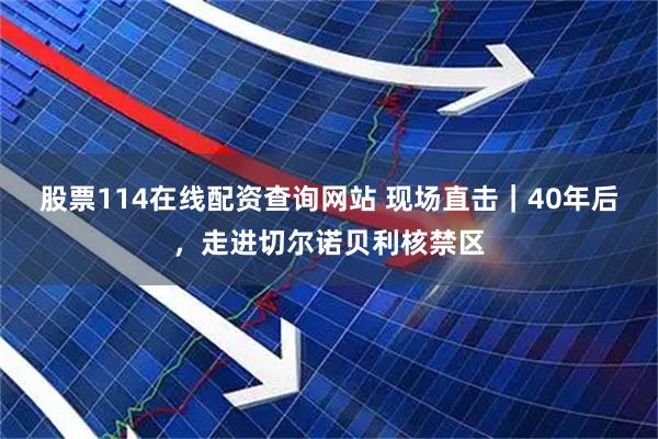 股票114在线配资查询网站 现场直击｜40年后，走进切尔诺贝利核禁区