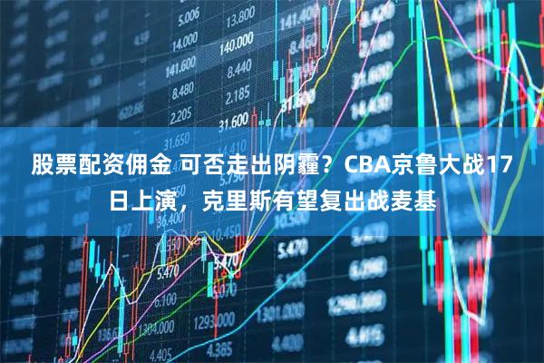 股票配资佣金 可否走出阴霾？CBA京鲁大战17日上演，克里斯有望复出战麦基