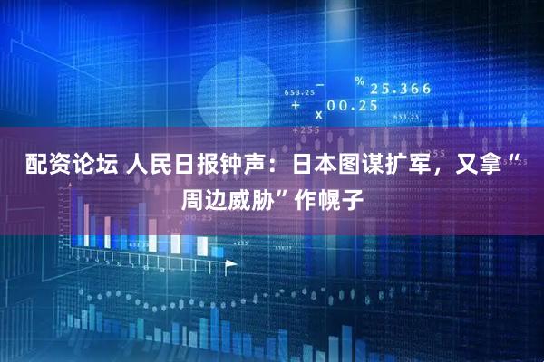 配资论坛 人民日报钟声：日本图谋扩军，又拿“周边威胁”作幌子