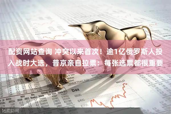 配资网站查询 冲突以来首次！逾1亿俄罗斯人投入战时大选，普京亲自拉票：每张选票都很重要