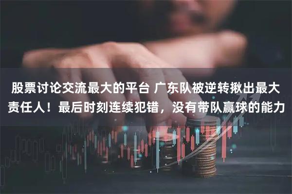 股票讨论交流最大的平台 广东队被逆转揪出最大责任人！最后时刻连续犯错，没有带队赢球的能力