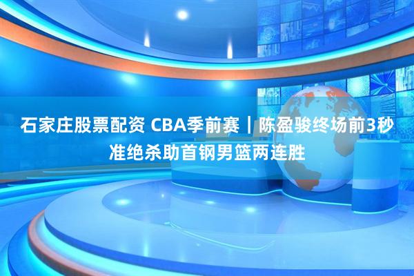 石家庄股票配资 CBA季前赛｜陈盈骏终场前3秒准绝杀助首钢男篮两连胜