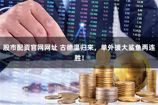 股市配资官网网址 古德温归来，单外援大鲨鱼两连胜！